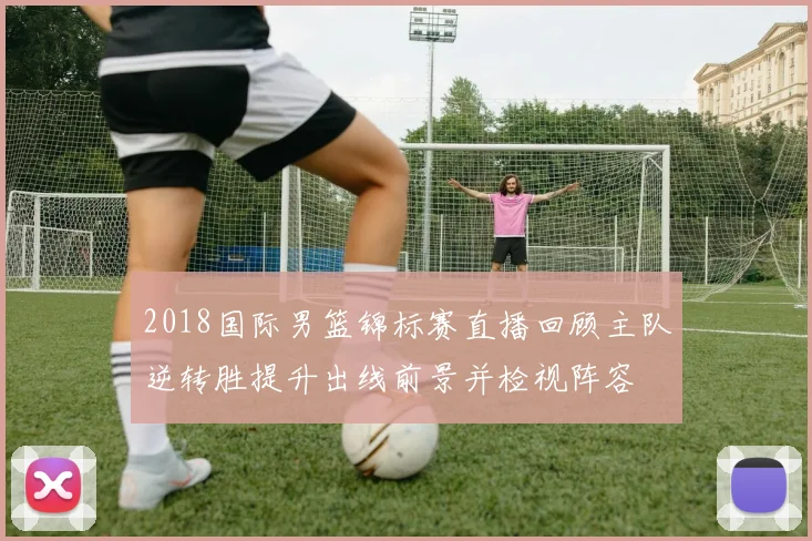 2018国际男篮锦标赛直播回顾主队逆转胜提升出线前景并检视阵容
