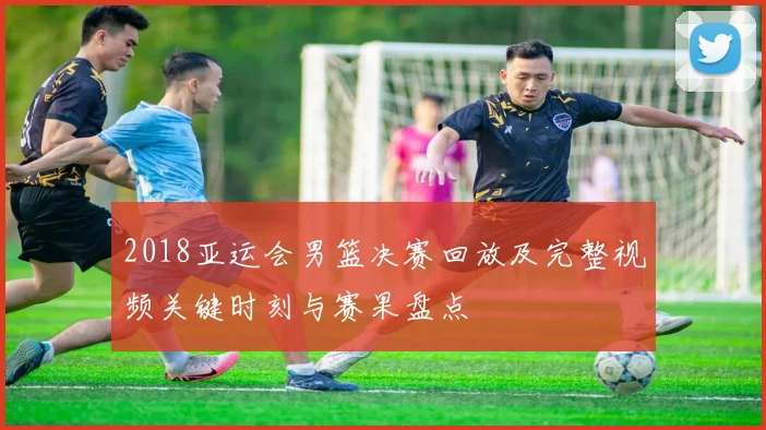 2018亚运会男篮决赛回放及完整视频关键时刻与赛果盘点