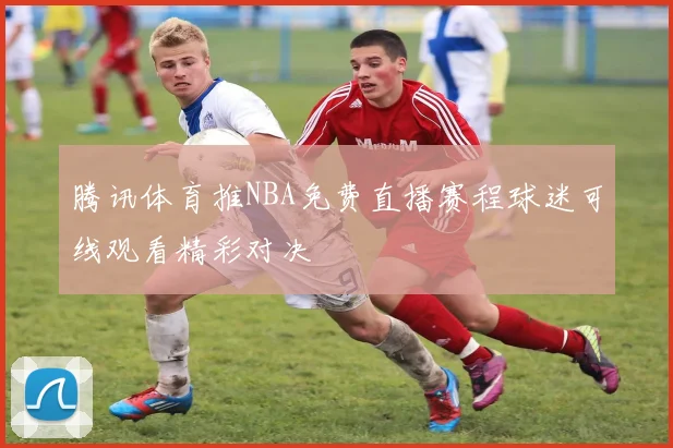 腾讯体育推NBA免费直播赛程球迷可线观看精彩对决