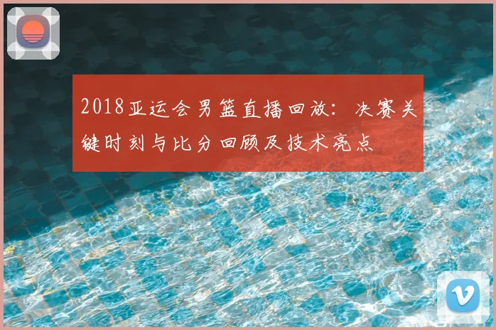 2018亚运会男篮直播回放：决赛关键时刻与比分回顾及技术亮点
