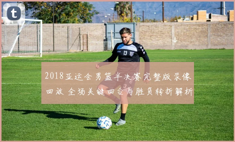 2018亚运会男篮半决赛完整版录像回放 全场关键回合与胜负转折解析