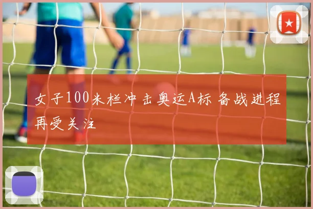 女子100米栏冲击奥运A标 备战进程再受关注