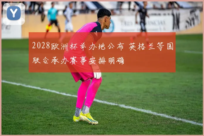 2028欧洲杯举办地公布 英格兰等国联合承办赛事安排明确