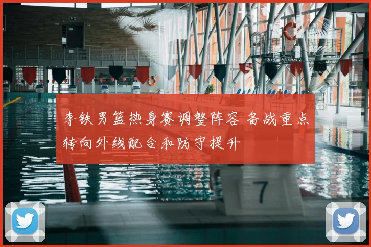李铁男篮热身赛调整阵容 备战重点转向外线配合和防守提升