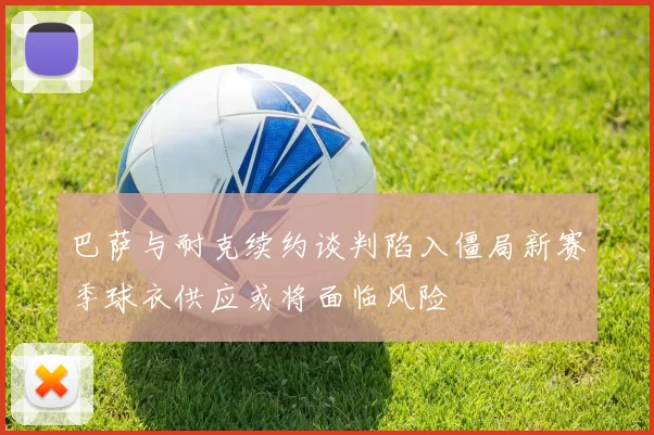 巴萨与耐克续约谈判陷入僵局新赛季球衣供应或将面临风险