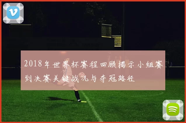 2018年世界杯赛程回顾揭示小组赛到决赛关键战况与夺冠路径