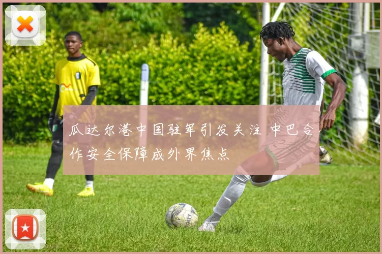 瓜达尔港中国驻军引发关注 中巴合作安全保障成外界焦点