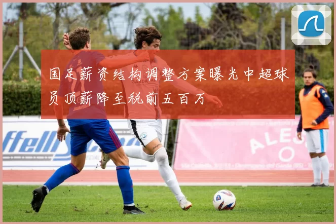 国足薪资结构调整方案曝光中超球员顶薪降至税前五百万