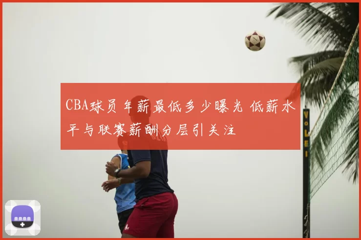 CBA球员年薪最低多少曝光 低薪水平与联赛薪酬分层引关注