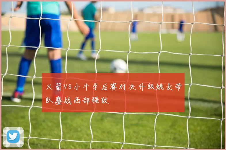 火箭vs小牛季后赛对决升级姚麦带队鏖战西部强敌