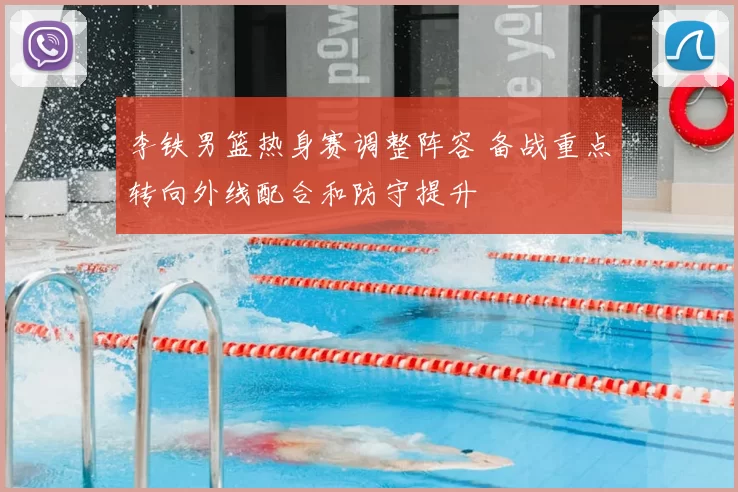 李铁男篮热身赛调整阵容 备战重点转向外线配合和防守提升