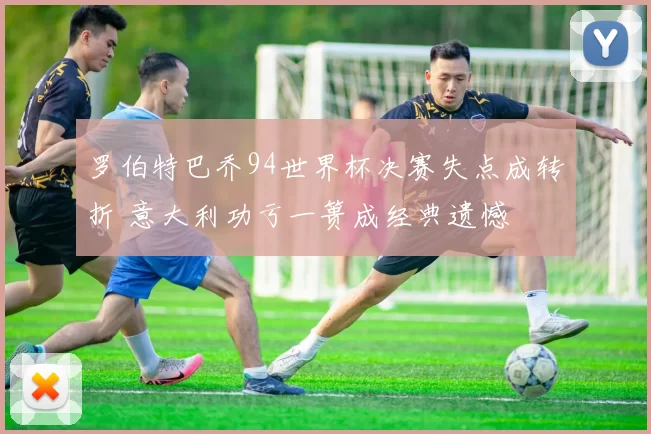 罗伯特巴乔94世界杯决赛失点成转折 意大利功亏一篑成经典遗憾