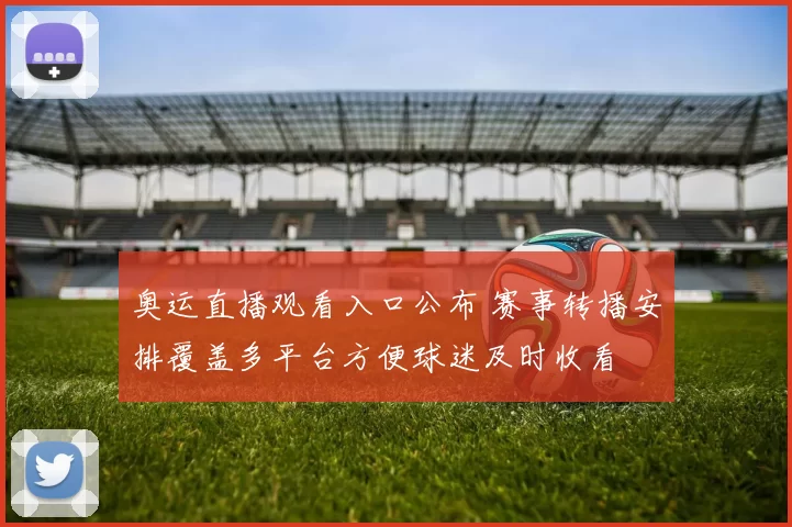 奥运直播观看入口公布 赛事转播安排覆盖多平台方便球迷及时收看