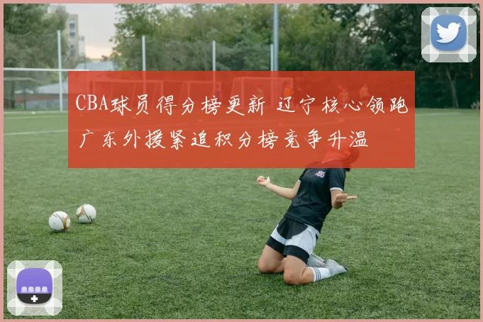CBA球员得分榜更新 辽宁核心领跑广东外援紧追积分榜竞争升温