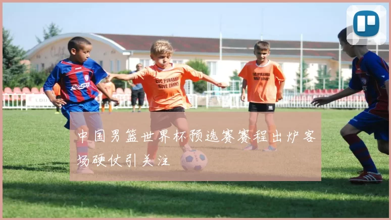 中国男篮世界杯预选赛赛程出炉客场硬仗引关注