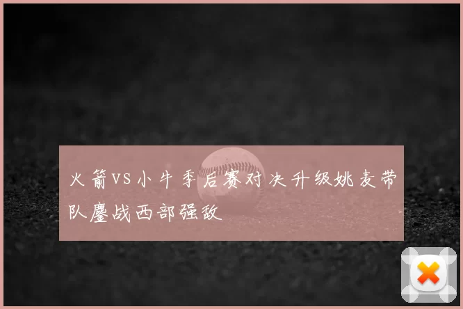火箭vs小牛季后赛对决升级姚麦带队鏖战西部强敌
