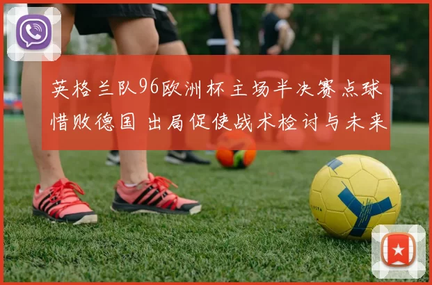英格兰队96欧洲杯主场半决赛点球惜败德国 出局促使战术检讨与未来布局
