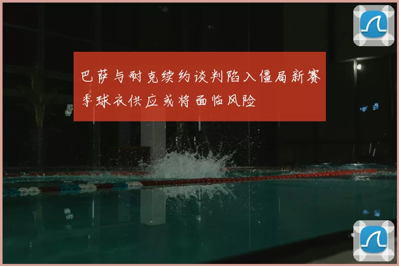 巴萨与耐克续约谈判陷入僵局新赛季球衣供应或将面临风险