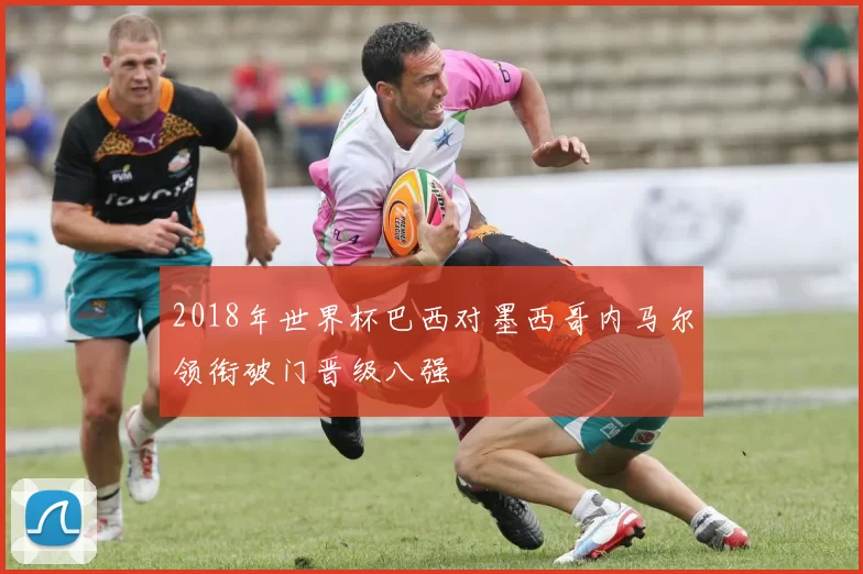 2018年世界杯巴西对墨西哥内马尔领衔破门晋级八强