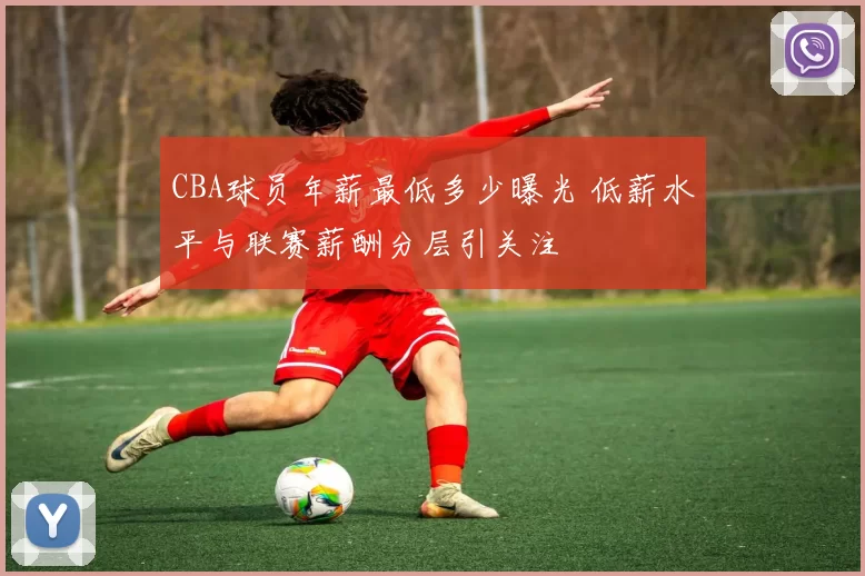 CBA球员年薪最低多少曝光 低薪水平与联赛薪酬分层引关注