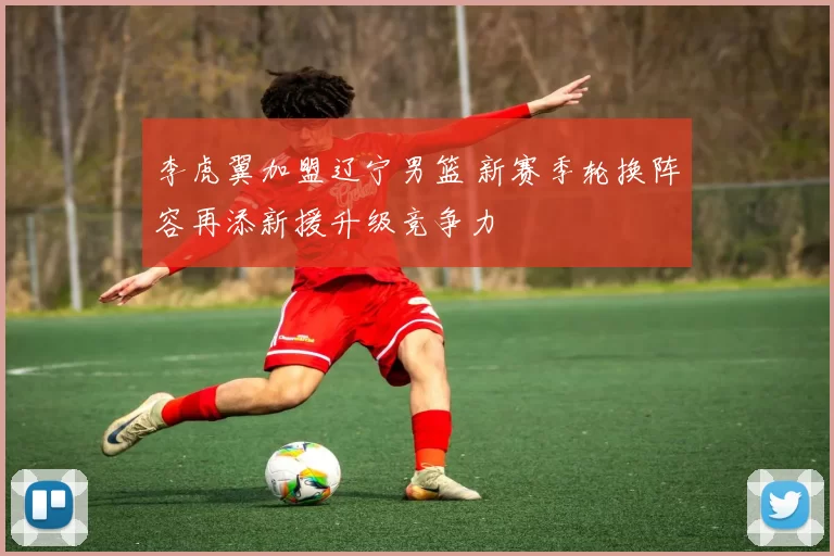 李虎翼加盟辽宁男篮 新赛季轮换阵容再添新援升级竞争力