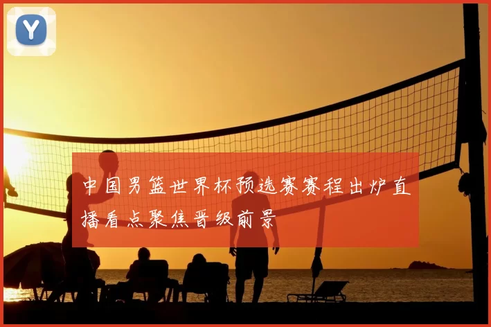 中国男篮世界杯预选赛赛程出炉直播看点聚焦晋级前景