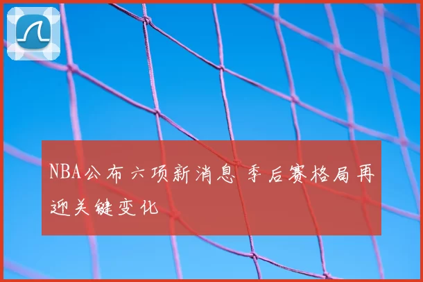 NBA公布六项新消息 季后赛格局再迎关键变化