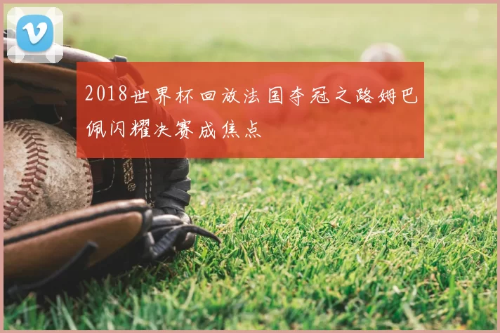 2018世界杯回放法国夺冠之路姆巴佩闪耀决赛成焦点