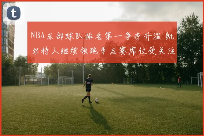 NBA东部球队排名第一争夺升温 凯尔特人继续领跑季后赛席位受关注