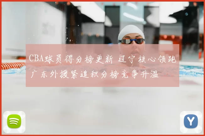CBA球员得分榜更新 辽宁核心领跑广东外援紧追积分榜竞争升温