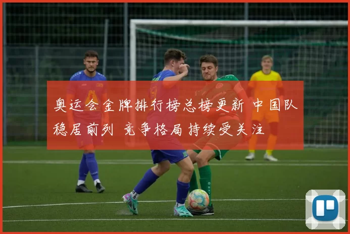 奥运会金牌排行榜总榜更新 中国队稳居前列 竞争格局持续受关注