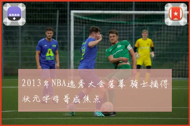 2013年NBA选秀大会落幕 骑士摘得状元字母哥成焦点