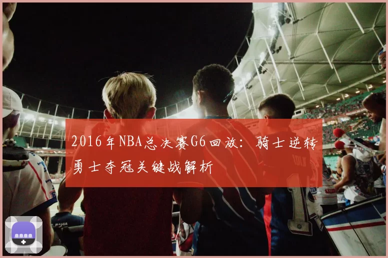 2016年NBA总决赛G6回放:骑士逆转勇士夺冠关键战解析
