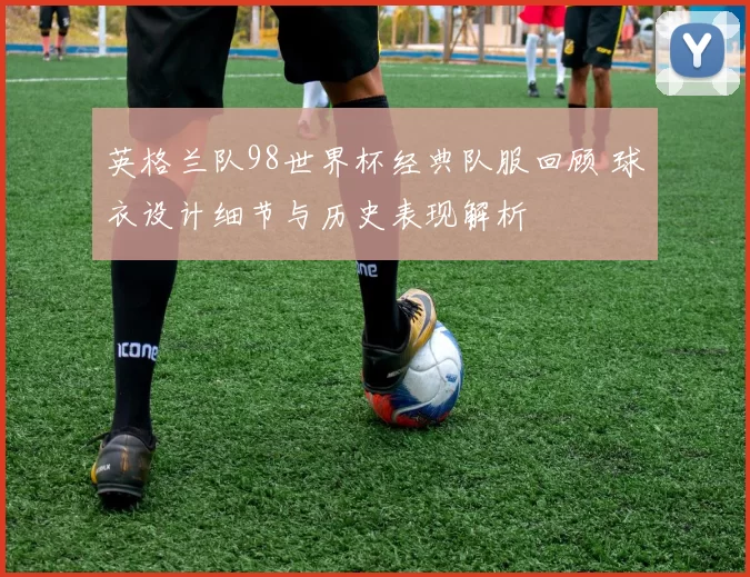 英格兰队98世界杯经典队服回顾 球衣设计细节与历史表现解析